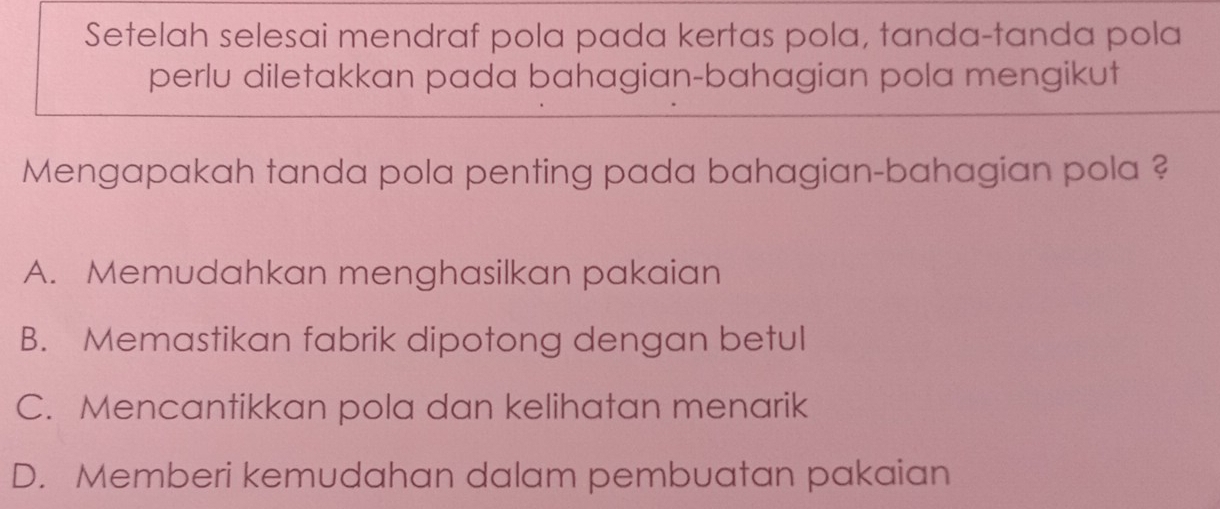 Setelah selesai mendraf pola pada kertas pola, tanda-tanda pola
perlu diletakkan pada bahagian-bahagian pola mengikut
Mengapakah tanda pola penting pada bahagian-bahagian pola ?
A. Memudahkan menghasilkan pakaian
B. Memastikan fabrik dipotong dengan betul
C. Mencantikkan pola dan kelihatan menarik
D. Memberi kemudahan dalam pembuatan pakaian