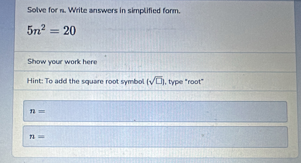 Solve for n. Write answers in simplified form.
5n^2=20
Show your work here 
Hint: To add the square root symbol (sqrt(□ )) , type “root”
n=
n=