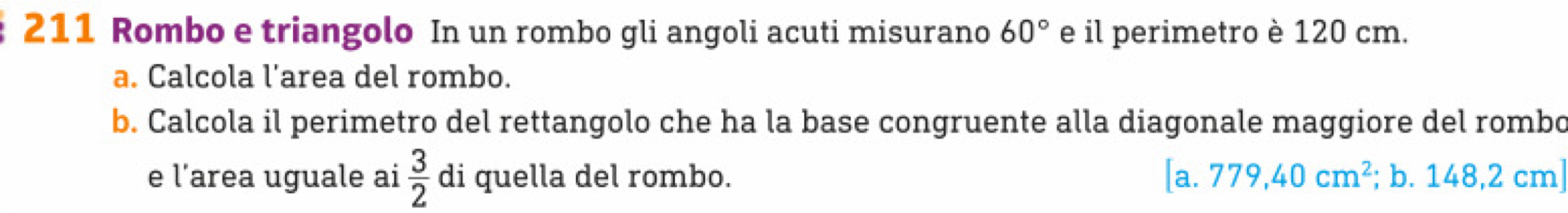 211 Rombo e triangolo In un rombo gli angoli acuti misurano 60° e il perimetro è 120 cm. 
a. Calcola l’area del rombo. 
b. Calcola il perimetro del rettangolo che ha la base congruente alla diagonale maggiore del rombo 
e l’area uguale ai  3/2  di quella del rombo. [a.779,40cm^2; b. 148,2 cm]