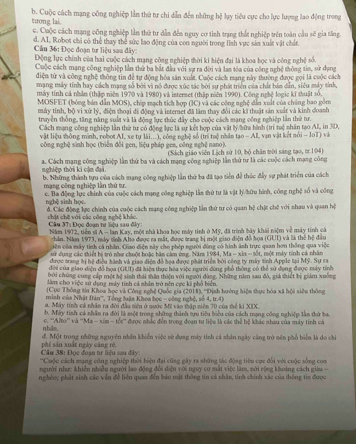 b. Cuộc cách mạng công nghiệp lần thứ tư chi dẫn đến những hệ lụy tiêu cực cho lực lượng lao động trong
tương lai.
c. Cuộc cách mạng công nghiệp lần thứ tư dẫn đến nguy cơ tình trạng thất nghiệp trên toàn cầu sẽ gia tăng.
d. AI, Robot chỉ có thể thay thể sức lao động của con người trong lĩnh vực sản xuất vật chất.
Câu 36: Đọc đoạn tư liệu sau đây:
Động lực chính của hai cuộc cách mạng công nghiệp thời kì hiện đại là khoa học và công nghệ số.
Cuộc cách mạng công nghiệp lần thứ ba bắt đầu với sự ra đời và lan tỏa của công nghệ thông tin, sử dụng
điện từ và công nghệ thông tin đề tự động hóa sản xuất. Cuộc cách mạng này thường được gọi là cuộc cách
mạng máy tính hay cách mạng số bởi vì nó được xúc tác bởi sự phát triển của chất bán dẫn, siêu máy tính,
máy tính cá nhân (thập niên 1970 và 1980) và internet (thập niên 1990). Công nghệ logic kĩ thuật số,
MOSFET (bóng bán dẫn MOS), chip mạch tích hợp (IC) và các công nghệ dẫn xuất của chúng bao gồm
máy tính, bộ vì xử lý, điện thoại di động và internet đã làm thay đổi các kĩ thuật sản xuất và kinh doanh
truyền thống, tăng năng suất và là động lực thúc đẩy cho cuộc cách mạng công nghiệp lần thứ tư.
Cách mạng công nghiệp lần thứ tư có động lực là sự kết hợp của vật lý/hữu hình (trí tuệ nhân tạo AI, in 3D,
vật liệu thông minh, robot AI, xe tự lái...), công nghệ số (trí tuệ nhân tạo - AI, vạn vật kết nổi - IoT) và
công nghệ sinh học (biến đồi gen, liệu pháp gen, công nghệ nano).
(Sách giáo viên Lịch sử 10, bộ chân trời sáng tạo, tr.104)
a. Cách mạng công nghiệp lần thứ ba và cách mạng công nghiệp lần thứ tư là các cuộc cách mạng công
nghiệp thời kì cận đại.
b. Những thành tựu của cách mạng công nghiệp lần thứ ba đã tạo tiền đề thúc đầy sự phát triển của cách
mạng công nghiệp lần thứ tư.
c. Ba động lực chính của cuộc cách mạng công nghiệp lần thứ tư là vật lý/hữu hình, công nghệ số và công
nghệ sinh học.
d. Các động lực chính của cuộc cách mạng công nghiệp lần thứ tư có quan hệ chặt chẽ với nhau và quan hệ
chặt chẽ với các công nghệ khác.
Câu 37: Đọc đoạn tư liệu sau đây:
Năm 1972, tiến sĩ A - lan Kay, một nhà khoa học máy tính ở Mỹ, đã trình bảy khái niệm về máy tính cá
Nhân. Năm 1973, máy tỉnh Alto được ra mắt, được trang bị một giao diện đồ họa (GUI) và là thế hệ đầu
cuên của máy tính cá nhân. Giao diện này cho phép người dùng có hình ảnh trực quan hơn thông qua việc
sử dụng các thiết bị trò như chuột hoặc bản cảm ứng. Năm 1984, Ma - xin - tốt, một máy tính cá nhân
được trang bị hệ điều hành và giao diện đồ họa được phát triển bởi công ty máy tính Apple tại Mỹ. Sự ra
đời của giao diện đồ họa (GUI) đã hiện thực hóa việc người dùng phổ thông có thể sử dụng được máy tính
bởi chúng cung cấp một hệ sinh thái thân thiện với người dùng. Những năm sau đó, giá thiết bị giảm xuống
lâm cho việc sử dụng máy tính cá nhân trở nên cực kì phổ biển.
(Cục Thông tin Khoa học và Công nghệ Quốc gia (2018), “Định hướng hiện thực hóa xã hội siêu thông
minh của Nhật Bản'', Tổng luận Khoa học - công nghệ, số 4, tr.4)
a. Máy tính cá nhân ra đời đầu tiên ở nước Mĩ vào thập niên 70 của thế ki XIX.
b. Máy tính cá nhân ra đời là một trong những thành tựu tiêu biểu của cách mạng công nghiệp lần thứ ba.
c. “Alto” và “Ma - xin - tốt” được nhắc đến trong đoạn tư liệu là các thể hệ khác nhau của máy tính cá
nhân.
d. Một trong những nguyên nhân khiến việc sử dụng máy tính cá nhân ngày cảng trở nên phổ biến là do chỉ
phí sản xuất ngày càng rẻ.
Câu 38: Đọc đoạn tư liệu sau đây:
*Cuộc cách mạng công nghiệp thời hiện đại cũng gây ra những tác động tiêu cực đối với cuộc sống con
người như: khiến nhiều người lao động đổi diện với nguy cơ mất việc làm, nới rộng khoảng cách giàu -
nghèo; phát sinh các vấn đề liên quan đến bảo mật thông tin cá nhân, tính chính xác của thông tin được