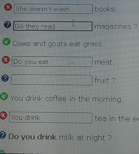 She doesn't wash books. 
Do they read magazines ? 
I Cows and goats eat grass. 
x Do you eat meat. 
fruit ? 
You drink coffee in the morning. 
x You drink tea in the e 
? Do you drink milk at night ?