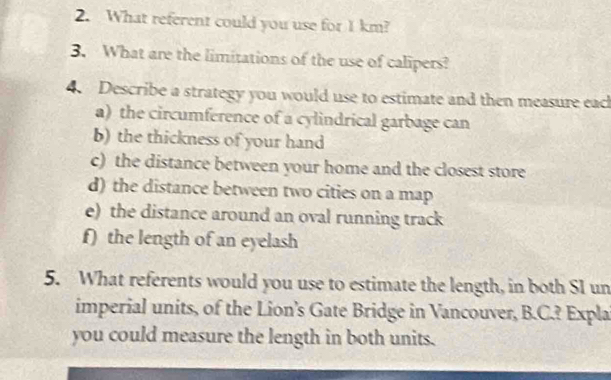 What referent could you use for 1 km? 
3. What are the limitations of the use of calipers? 
4. Describe a strategy you would use to estimate and then measure eac 
a) the circumference of a cylindrical garbage can 
b) the thickness of your hand 
c) the distance between your home and the closest store 
d) the distance between two cities on a map 
e) the distance around an oval running track 
f) the length of an eyelash 
5. What referents would you use to estimate the length, in both SI un 
imperial units, of the Lion’s Gate Bridge in Vancouver, B.C.? Expla 
you could measure the length in both units.