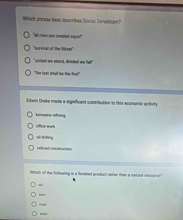 Which phrase best describes Social Darwinism?
"all men are created equa!"
"survival of the fittest"
"united we stand, divided we fall"
"the last shall be the first"
Edwin Drake made a significant contribution to this economic activity
kerosene refining
office work
oil drilling
railroad construction
Which of the following is a finished product rather than a natural resource?
oil
iron
coal
steel