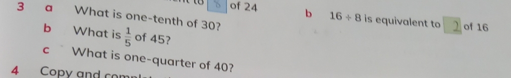 a What is one-tenth of 30? 
of 24 b 16/ 8 is equivalent to of 16
b What is  1/5  of 45? 
cWhat is one-quarter of 40? 
4 Copy and com