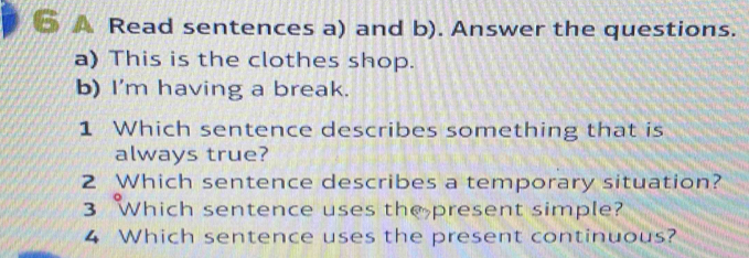 A Read sentences a) and b). Answer the questions. 
a) This is the clothes shop. 
b) I'm having a break. 
1 Which sentence describes something that is 
always true? 
2 Which sentence describes a temporary situation? 
3 Which sentence uses the present simple? 
4 Which sentence uses the present continuous?