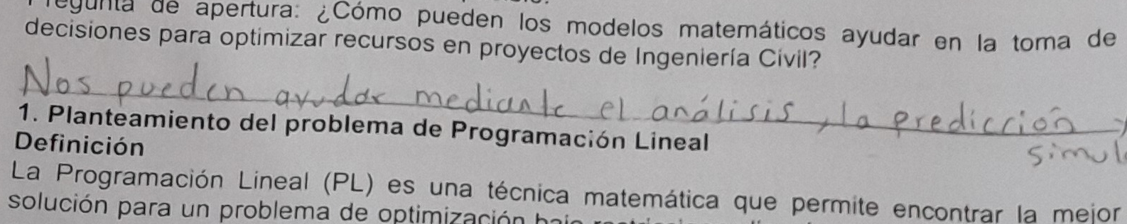 egunta de apertura: ¿Cómo pueden los modelos matemáticos ayudar en la toma de 
decisiones para optimizar recursos en proyectos de Ingeniería Cívil? 
_ 
1. Planteamiento del problema de Programación Lineal 
Definición 
La Programación Lineal (PL) es una técnica matemática que permite encontrar la mejor 
solución para un problema de optimización ha