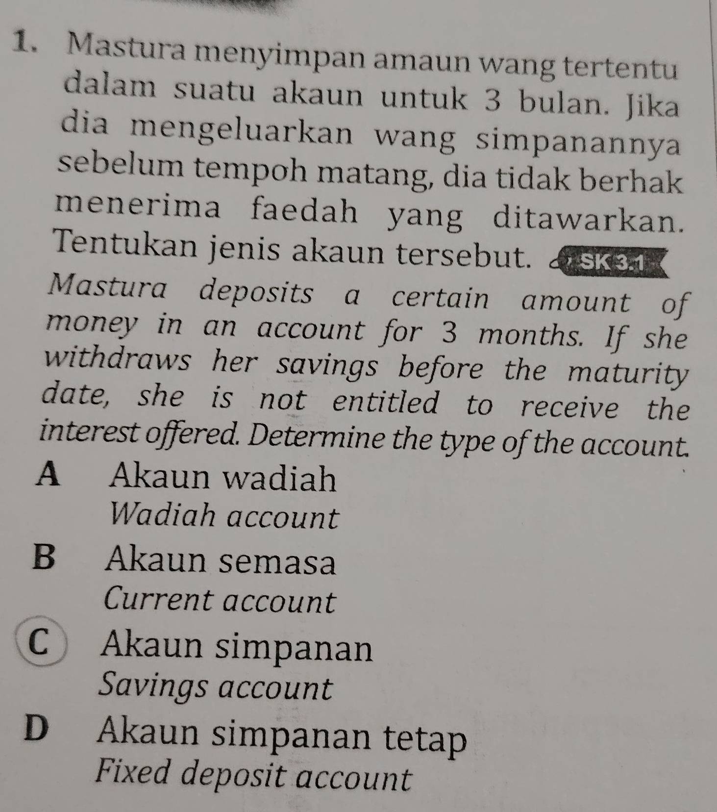 Mastura menyimpan amaun wang tertentu
dalam suatu akaun untuk 3 bulan. Jika
dia mengeluarkan wang simpanannya 
sebelum tempoh matang, dia tidak berhak
menerima faedah yang ditawarkan.
Tentukan jenis akaun tersebut. asken
Mastura deposits a certain amount of
money in an account for 3 months. If she
withdraws her savings before the maturity
date, she is not entitled to receive the
interest offered. Determine the type of the account.
A Akaun wadiah
Wadiah account
B Akaun semasa
Current account
C Akaun simpanan
Savings account
D Akaun simpanan tetap
Fixed deposit account