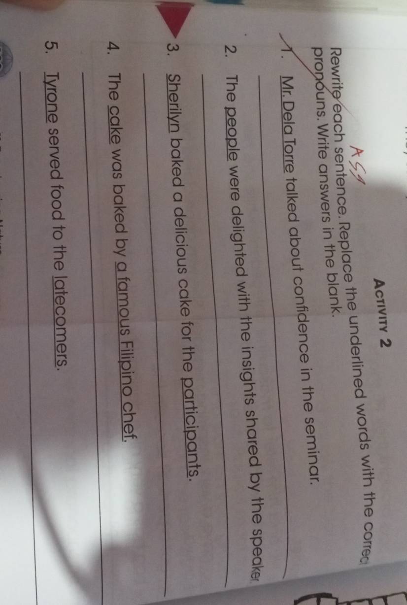 Activity 2 
Rewrite each sentence. Replace the underlined words with the correc 
pronouns. Write answers in the blank. 
_ 
1. Mr. Dela Torre talked about confidence in the seminar. 
_ 
2. The people were delighted with the insights shared by the speaker 
_ 
3. Sherilyn baked a delicious cake for the participants. 
_ 
4. The cake was baked by a famous Filipino chef. 
_ 
5. Tyrone served food to the latecomers.