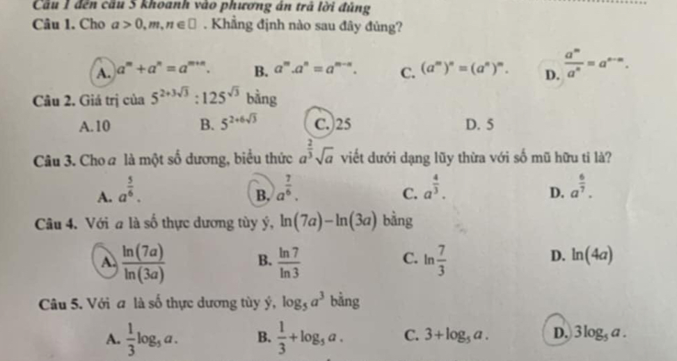 Cầu 1 đến cầu 5 khoanh vào phương án trả lời đúng
Câu 1. Cho a>0,m,n∈ □. Khẳng định nào sau đây đủng?
A. a^m+a^n=a^(m+n). B. a^m.a^n=a^(m-n). C. (a^m)^n=(a^n)^m. D.  a^m/a^n =a^(n-m). 
Câu 2. Giá trịc cia5^(2+3sqrt(3)):125^(sqrt(3)) bằng
A. 10 B. 5^(2+6sqrt(3)) C.) 25 D. 5
Câu 3. Cho a là một số dương, biểu thức a^(frac 2)3sqrt(a) viết dưới dạng lũy thừa với số mũ hữu ti là?
A. a^(frac 5)6. a^(frac 7)6. a^(frac 4)3. a^(frac 6)7. 
B.
C.
D.
Câu 4. Với a là số thực dương tùy ý, ln (7a)-ln (3a) bằng
A  ln (7a)/ln (3a) 
B.  ln 7/ln 3  ln  7/3 
C.
D. ln (4a)
Câu 5. Với a là số thực dương tùy ý, log _5a^3 bằng
A.  1/3 log _5a.  1/3 +log _5a. C. 3+log _5a. D. 3log _5a. 
B.