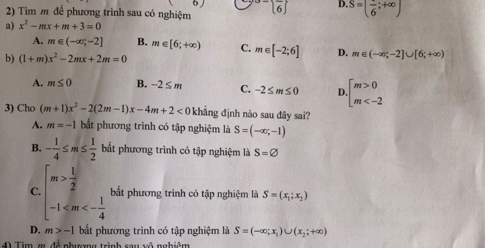 Tìm m để phương trình sau có nghiệm^(- frac )16 endarray  D. S=(frac 6;+∈fty )
a) x^2-mx+m+3=0
A. m∈ (-∈fty ;-2] B. m∈ [6;+∈fty ) C. m∈ [-2;6] D. m∈ (-∈fty ;-2]∪ [6;+∈fty )
b) (1+m)x^2-2mx+2m=0
A. m≤ 0 B. -2≤ m
C. -2≤ m≤ 0 D. beginarrayl m>0 m
3) Cho (m+1)x^2-2(2m-1)x-4m+2<0</tex> khắng định nào sau đây sai?
A. m=-1 bất phương trình có tập nghiệm là S=(-∈fty ;-1)
B. - 1/4 ≤ m≤  1/2  bất phương trình có tập nghiệm là S=varnothing
C. beginarrayl m> 1/2  -1 bất phương trình có tập nghiệm là S=(x_1;x_2)
D. m>-1 bất phương trình có tập nghiệm là S=(-∈fty ;x_1)∪ (x_2;+∈fty )
4) Tìm m. đề nhượng trình sau vô nghiệm