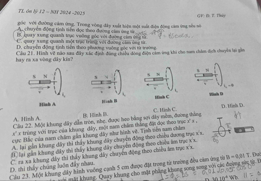 TL ôn lý 12 - NH 2024 -2025 GV: Đ. T. Thủy
góc với đường cảm ứng. Trong vòng dây xuất hiện một suất điện động cảm ứng nều nó
A chuyển động tịnh tiền đọc theo đường cảm ứng từ.
B. quay xung quanh trục vuông góc với đường cảm ứng tử.
C. quay xung quanh một trục trùng với đường cảm ứng từ
D. chuyển động tịnh tiến theo phương vuông góc với từ trường.
Câu 21. Hình vẽ nảo sau đây xác định đúng chiều dòng điện cảm ứng khi cho nam châm dịch chuyển lại gần
hay ra xa vòng dây kín?
s N S N
i_x=0
v
Hình D
Hình A
A. Hình A. B. Hình B. C. Hình C. D. Hinh D.
Câu 22. Một khung dây dẫn tròn, nhẹ. được heo bằng sợi dãy mềm, đường thằng
x'x trùng với trục của khung dây, một nam châm thắng đặt dọc theo trục x^,x,
cực Bắc của nam châm gần khung dây như hình vẽ. Tịnh tiến nam châm :x. 。
A. lại gần khung dây thì thấy khung dây chuyển động theo chiều dương t
Bộ lại gần khung dây thì thấy khung dây chuyển động theo chiều âm trục x'x.
C. ra xa khung dây thì thấy khung dây chuyển động theo chiều âm trục x^2x.
Cầu 23. Một khung dây hình vuông cạnh 5 cm được đặt trong từ trường đều cảm ứng từ B=0,01T. Đưi
D. thì thấy chúng luôn đẩy nhau.
mới mặt khung. Quay khung cho mặt phẳng khung song song với các đường sức từ. Đ