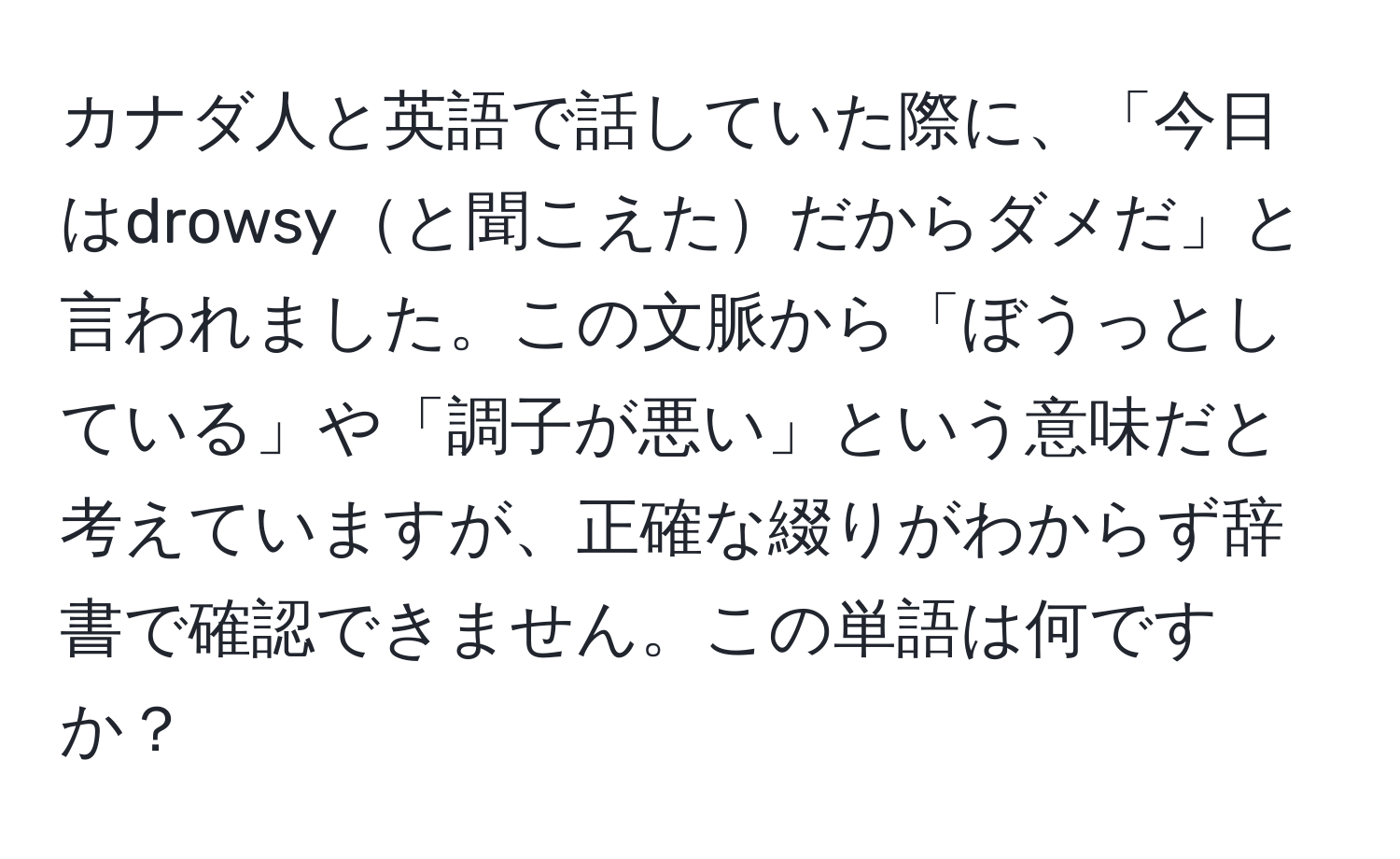 カナダ人と英語で話していた際に、「今日はdrowsyと聞こえただからダメだ」と言われました。この文脈から「ぼうっとしている」や「調子が悪い」という意味だと考えていますが、正確な綴りがわからず辞書で確認できません。この単語は何ですか？