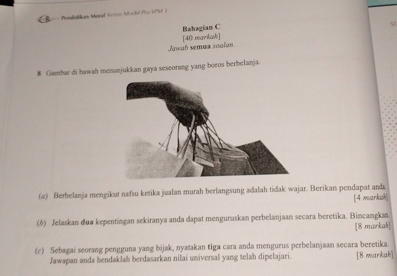 == Pendidikan Moral Kertas Model Pra-SPM 1 
Bahagian C 
[40 markah] St 
Jawab semua soalan. 
8 Gambar di bawah menunjukkan gaya seseorang yang boros berbelanja. 
(a) Berbelanja mengikut nafsu ketika jualan murah berlangsung adalah tidak wajar. Berikan pendapat anda. 
[4 markah] 
(b) Jelaskan dua kepentingan sekiranya anda dapat menguruskan perbelanjaan secara beretika. Bincangkan. 
[8 markah] 
(c) Sebagai seorang pengguna yang bijak, nyatakan tiga cara anda mengurus perbelanjaan secara beretika. 
Jawapan anda hendaklah berdasarkan nilai universal yang telah dipelajari. [8 markah]