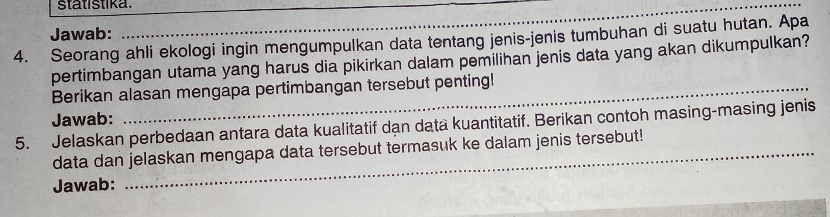 statistika. 
_ 
Jawab: 
4. Seorang ahli ekologi ingin mengumpulkan data tentang jenis-jenis tumbuhan di suatu hutan. Apa 
pertimbangan utama yang harus dia pikirkan dalam pemilihan jenis data yang akan dikumpulkan? 
Berikan alasan mengapa pertimbangan tersebut penting! 
Jawab: 
5. Jelaskan perbedaan antara data kualitatif dạn data kuantitatif. Berikan contoh masing-masing jenis 
data dan jelaskan mengapa data tersebut termasuk ke dalam jenis tersebut! 
Jawab: