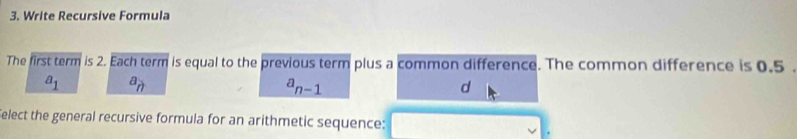 Write Recursive Formula
The first term is 2. Each term is equal to the previous term plus a common difference. The common difference is 0.5.
a_1 a_n
a_n-1
d
elect the general recursive formula for an arithmetic sequence: