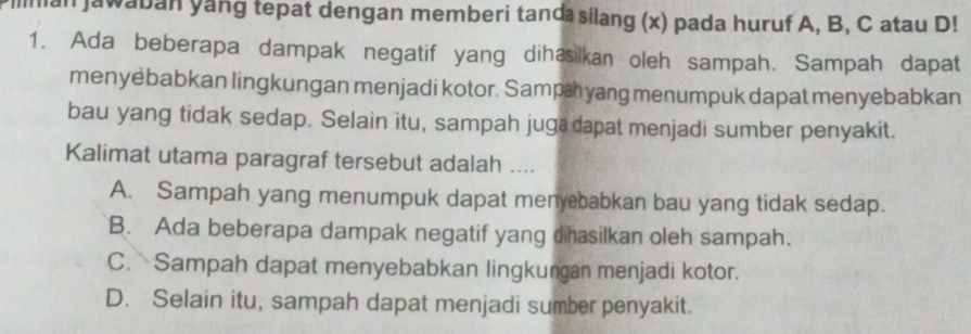 an jawaban yang tepat dengan memberi tanda silang (x) pada huruf A, B, C atau D!
1. Ada beberapa dampak negatif yang dihasilkan oleh sampah. Sampah dapat
menyebabkan lingkungan menjadi kotor. Sampa yang menumpuk dapat menyebabkan
bau yang tidak sedap. Selain itu, sampah juga dapat menjadi sumber penyakit.
Kalimat utama paragraf tersebut adalah ....
A. Sampah yang menumpuk dapat menyebabkan bau yang tidak sedap.
B. Ada beberapa dampak negatif yang dhasilkan oleh sampah.
C. Sampah dapat menyebabkan lingkungan menjadi kotor.
D. Selain itu, sampah dapat menjadi sumber penyakit.