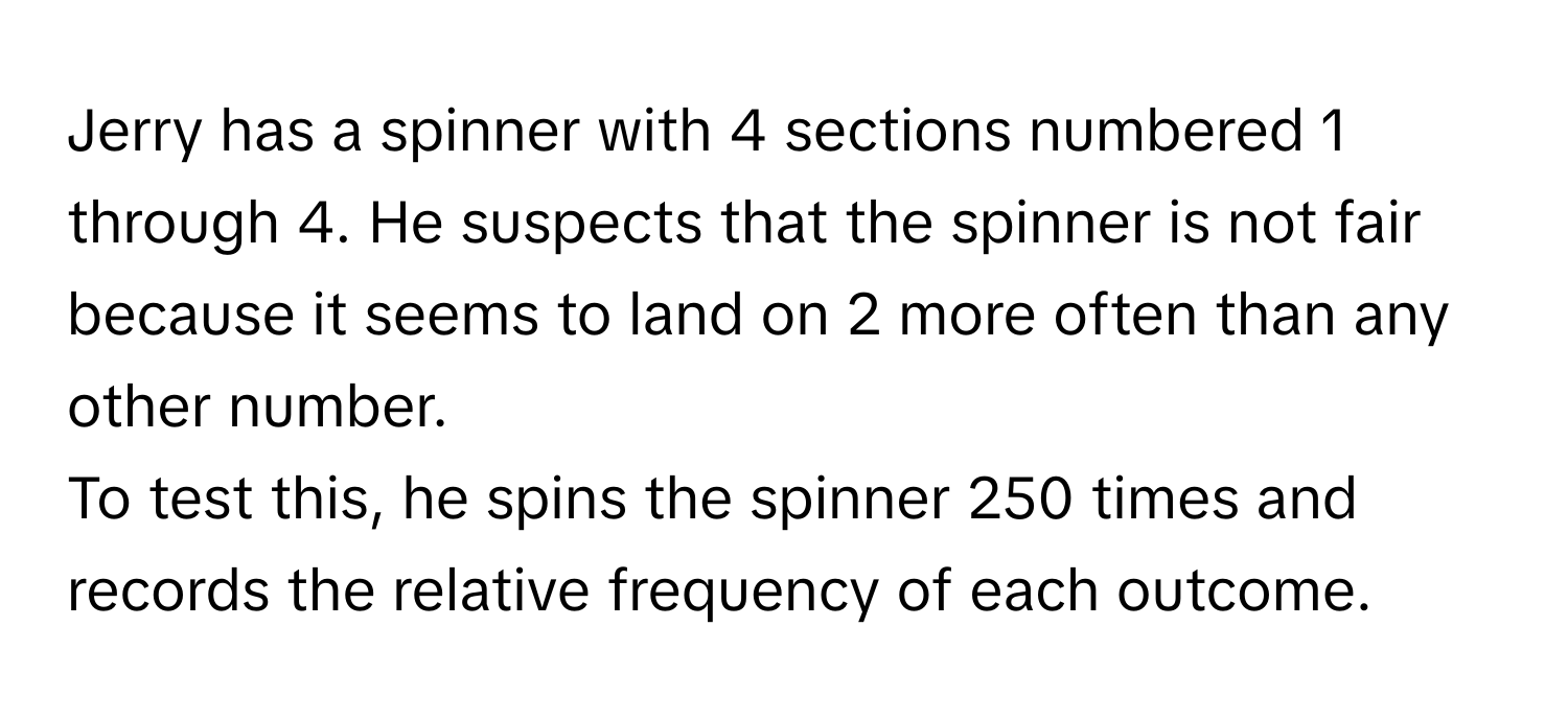 Jerry has a spinner with 4 sections numbered 1 through 4. He suspects that the spinner is not fair because it seems to land on 2 more often than any other number. 

To test this, he spins the spinner 250 times and records the relative frequency of each outcome.