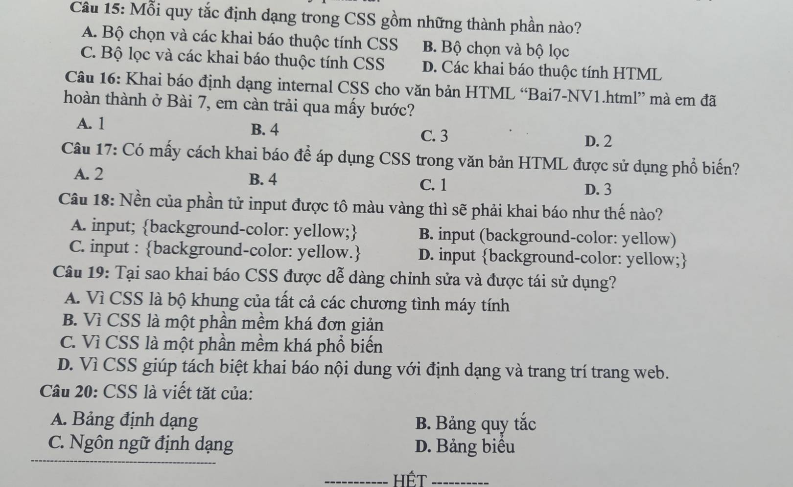 Mỗi quy tắc định dạng trong CSS gồm những thành phần nào?
A. Bộ chọn và các khai báo thuộc tính CSS B. Bộ chọn và bộ lọc
C. Bộ lọc và các khai báo thuộc tính CSS D. Các khai báo thuộc tính HTML
Câu 16: Khai báo định dạng internal CSS cho văn bản HTML “Bai7-NV1.html” mà em đã
hoàn thành ở Bài 7, em càn trải qua mấy bước?
A. 1 B. 4 C. 3
D. 2
Câu 17: Có mấy cách khai báo để áp dụng CSS trong văn bản HTML được sử dụng phổ biến?
A. 2
B. 4 C. 1 D. 3
Câu 18: Nền của phần tử input được tô màu vàng thì sẽ phải khai báo như thế nào?
A. input; background-color: yellow; B. input (background-color: yellow)
C. input : background-color: yellow. D. input background-color: yellow;
Câu 19: Tại sao khai báo CSS được dễ dàng chỉnh sửa và được tái sử dụng?
A. Vì CSS là bộ khung của tất cả các chương tình máy tính
B. Vì CSS là một phần mềm khá đơn giản
C. Vì CSS là một phần mềm khá phổ biến
D. Vì CSS giúp tách biệt khai báo nội dung với định dạng và trang trí trang web.
Câu 20: CSS là viết tặt của:
A. Bảng định dạng B. Bảng quy tắc
C. Ngôn ngữ định dạng D. Bảng biểu
_Hết_