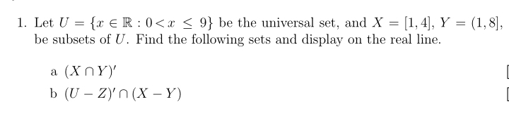 Let U= x∈ R:0 be the universal set, and X=[1,4], Y=(1,8], 
be subsets of U. Find the following sets and display on the real line. 
a (X∩ Y)'
b (U-Z)'∩ (X-Y)