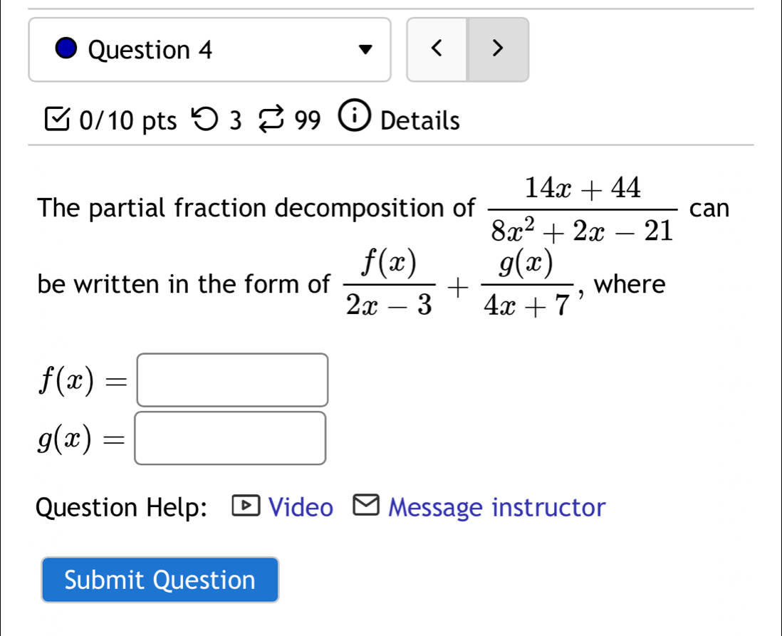 < > 
0/10 pts つ 3 9c^(、 i Details 
The partial fraction decomposition of frac 14x+44)8x^2+2x-21 can 
be written in the form of  f(x)/2x-3 + g(x)/4x+7  , where
f(x)=□
g(x)=□
Question Help: Video Message instructor 
Submit Question