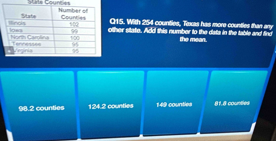 State Counties
Q15. With 254 counties, Texas has more counties than any
ther state. Add this number to the data in the table and find
the mean.
98.2 counties 124.2 counties 149 counties 81.8 counties