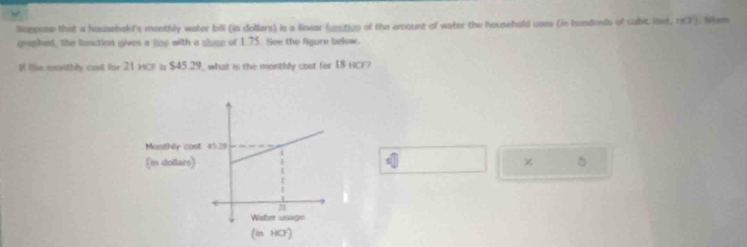 Soppone that a househakd's monthly water bill (in dollars) is a linear (unction of the amount of water the household uam (in hundnsts of cabic lsst, 167 ). Whem 
grophed, the lunction gives a lino with a glope of 1.75. See the fgure below. 
l le monthly cast for 21 HCF is $45.29, what is the monthly cost fer I8 HCF? 
5 
x