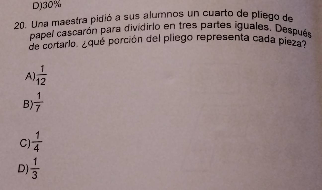 D) 30%
20. Una maestra pidió a sus alumnos un cuarto de pliego de
papel cascarón para dividirlo en tres partes iguales. Después
de cortarlo, ¿qué porción del pliego representa cada pieza?
A)  1/12 
B)  1/7 
C)  1/4 
D)  1/3 