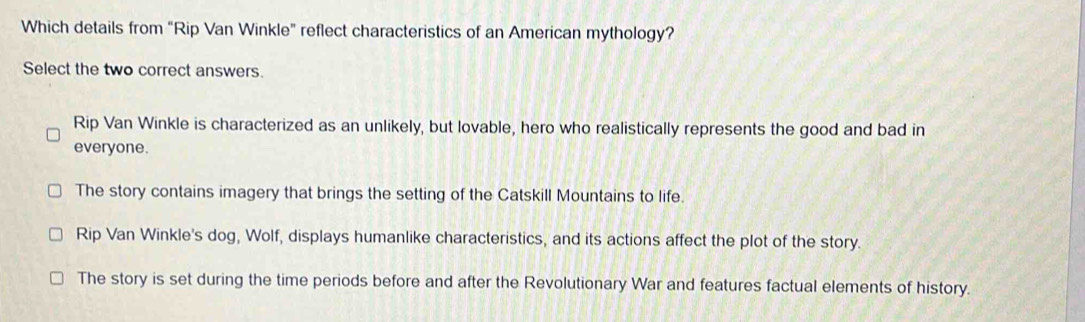 Which details from “Rip Van Winkle” reflect characteristics of an American mythology?
Select the two correct answers.
Rip Van Winkle is characterized as an unlikely, but lovable, hero who realistically represents the good and bad in
everyone.
The story contains imagery that brings the setting of the Catskill Mountains to life.
Rip Van Winkle's dog, Wolf, displays humanlike characteristics, and its actions affect the plot of the story.
The story is set during the time periods before and after the Revolutionary War and features factual elements of history.