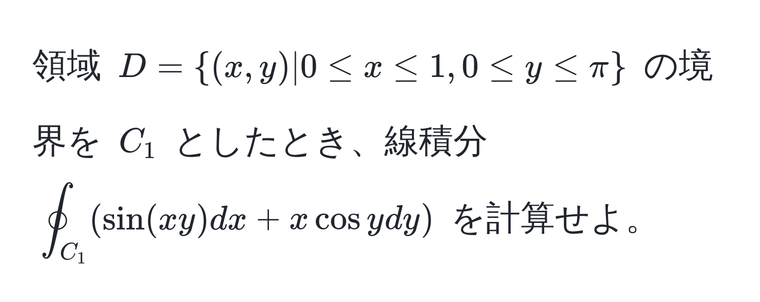 領域 $D=(x,y)|0 ≤ x ≤ 1, 0 ≤ y ≤ π$ の境界を $C_1$ としたとき、線積分 $oint_C_1 (sin(xy)dx + x cos y dy)$ を計算せよ。