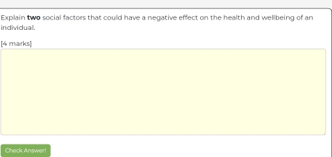 Explain two social factors that could have a negative effect on the health and wellbeing of an 
individual. 
[4 marks] 
Check Answer!