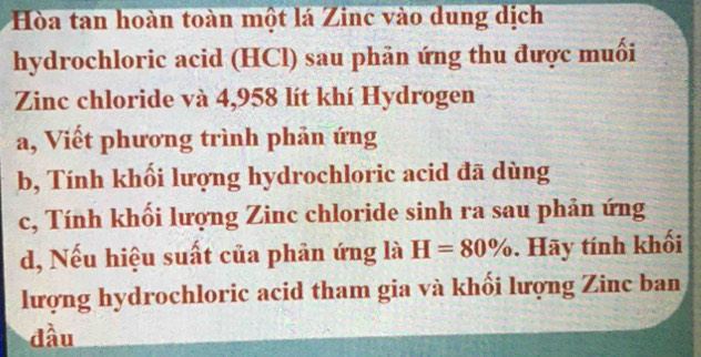 Hòa tan hoàn toàn một lá Zinc vào dung dịch 
hydrochloric acid (HCl) sau phản ứng thu được muối 
Zinc chloride và 4,958 lít khí Hydrogen 
a, Viết phương trình phản ứng 
b, Tính khối lượng hydrochloric acid đã dùng 
c, Tính khối lượng Zinc chloride sinh ra sau phản ứng 
d, Nếu hiệu suất của phân ứng là H=80%. Hãy tính khối 
lượng hydrochloric acid tham gia và khối lượng Zinc ban 
đầu