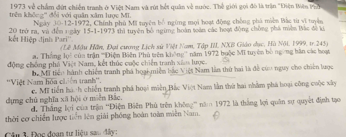 1973 về chấm dứt chiến tranh ở Việt Nam và rút hết quân về nước. Thế giới gọi đó là trận "Điện Biên Phủ
trên không" đối với quân xâm lược Mĩ.
Ngày 30-12-1972, Chính phủ Mĩ tuyên bố ngừng mọi hoạt động chống phá miền Bắc từ vĩ tuyến
20 trở ra, và đến ngày 15 -1-1973 thì tuyên bố ngừng hoàn toàn các hoạt động chống phá miền Bắc đề kí
kết Hiệp định Pari'.
(Lê Mậu Hãn, Đại cương Lịch sử Việt Nam, Tập III, NXB Giáo dục, Hà Nội, 1999, tr. 245)
a. Thắng lợi của trận “Điện Biên Phủ trên không” năm 1972 buộc Mĩ tuyên bố ngững hăn các hoạt
động chống phá Việt Nam, kết thúc cuộc chiến tranh xâm lược.
b. Mĩ tiến hành chiến tranh phá hoại miền bắc Việt Nam lần thứ hai là để cứu nguy cho chiến lược
*Việt Nam hóa chiến tranh”.
c. Mĩ tiến hành chiến tranh phá hoại miền Bắc Việt Nam lần thứ hai nhằm phá hoại công cuộc xây
dựng chủ nghĩa xã hội ở miền Bắc.
d. Thắng lợi của trận “Điện Biên Phủ trên không” năm 1972 là thắng lợi quân sự quyết định tạo
thời cơ chiến lược tiến lên giải phóng hoàn toàn miền Nam.
Câu 3. Đọc đoan tư liệu sau đây: