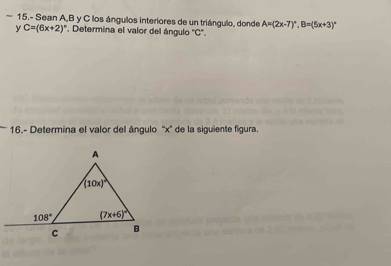 15.- Sean A,B y C los ángulos interiores de un triángulo, donde A=(2x-7)^circ ,B=(5x+3)^circ 
y C=(6x+2)^circ . Determina el valor del ángulo “C”.
16.- Determina el valor del ángulo “x” de la siguiente figura.