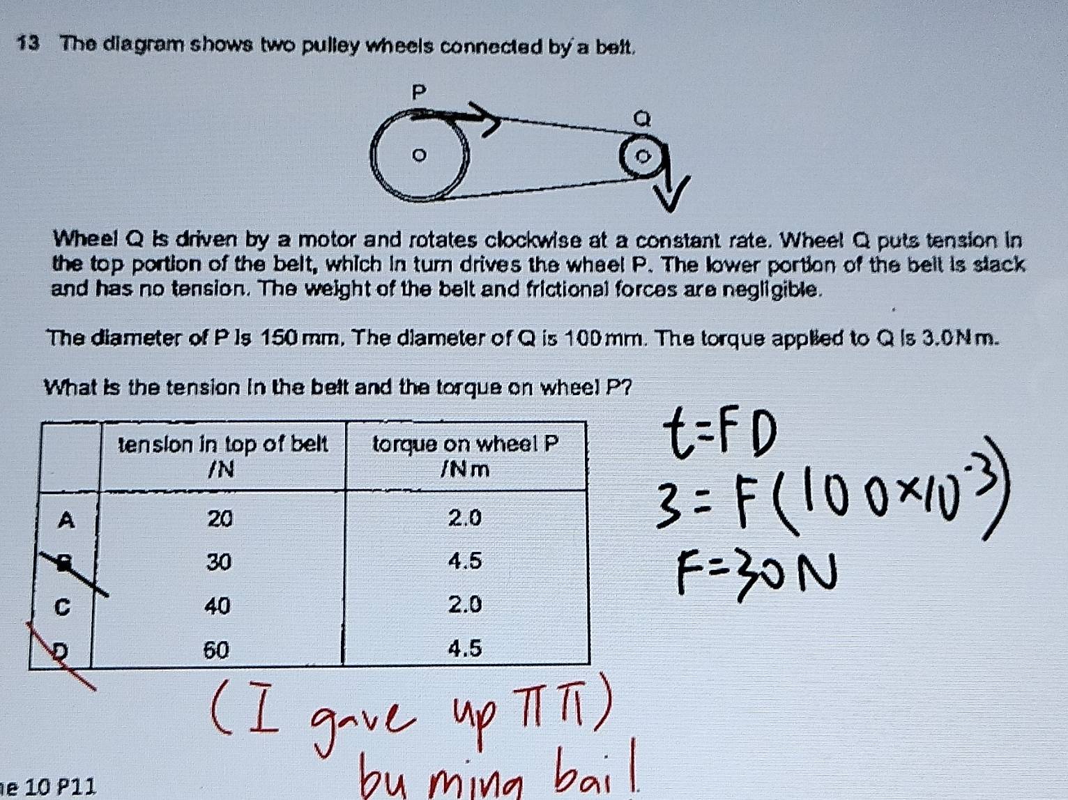 The diagram shows two pulley wheels connected by a belt. 
Wheel Q is driven by a motor and rotates clockwise at a constant rate. Wheel Q puts tension in 
the top portion of the belt, which in turn drives the wheel P. The lower portion of the belt is stack 
and has no tension. The weight of the belt and frictional forces are negligible. 
The diameter of P ]s 150 mm, The diameter of Q is 100 mm. The torque applied to Q Is 3.0N m. 
What is the tension in the belt and the torque on wheel P? 
e 10 P11