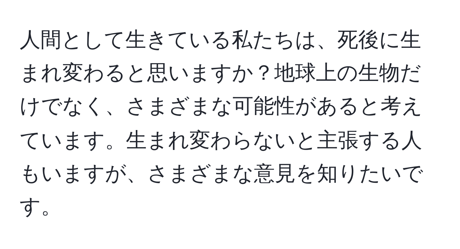 人間として生きている私たちは、死後に生まれ変わると思いますか？地球上の生物だけでなく、さまざまな可能性があると考えています。生まれ変わらないと主張する人もいますが、さまざまな意見を知りたいです。