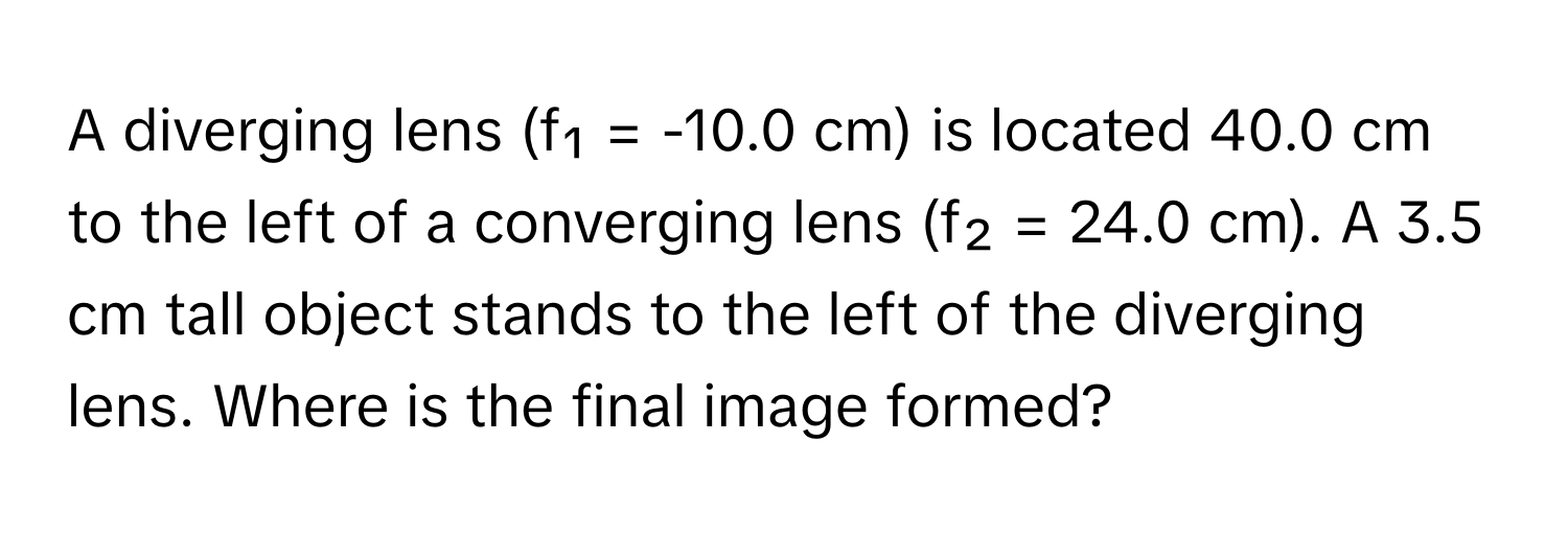 A diverging lens (f₁ = -10.0 cm) is located 40.0 cm to the left of a converging lens (f₂ = 24.0 cm). A 3.5 cm tall object stands to the left of the diverging lens. Where is the final image formed?