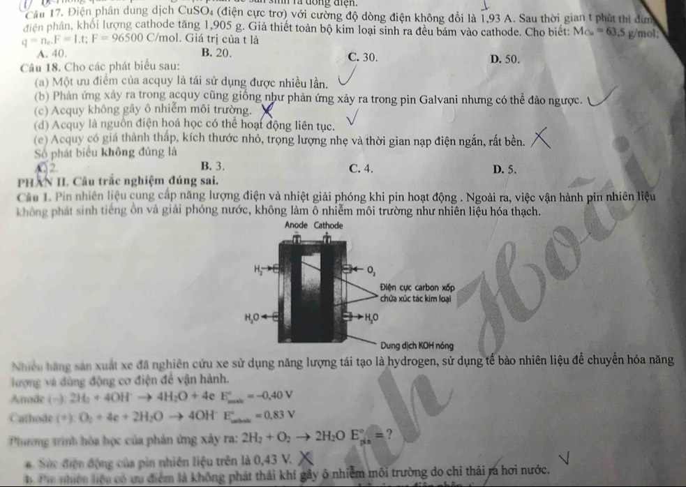 sih ra đồng tiện.
Câu 17. Điện phân dung dịch CuSO_4 (điện cực trơ) với cường độ dòng điện không đồi là 1,93 A. Sau thời gian t phút thi dùn
điện phân, khối lượng cathode tăng 1,905 g. Giả thiết toàn bộ kim loại sinh ra đều bám vào cathode. Cho biết: M_Cu=63.5
q=n_e.F=Lt;F=96500C/mol. Giá trị của t là g/mol;
A. 40. B. 20. C. 30. D. 50.
Câu 18. Cho các phát biểu sau:
(a) Một ưu điểm của acquy là tái sử dụng được nhiều lần.
(b) Phản ứng xảy ra trong acquy cũng giống như phản ứng xảy ra trong pin Galvani nhưng có thể đảo ngược.
(c) Acquy không gây ô nhiễm môi trường.
(d) Acquy là nguồn điện hoá học có thể hoạt động liên tục.
(c) Acquy có giá thành thấp, kích thước nhỏ, trọng lượng nhẹ và thời gian nạp điện ngắn, rất bền.
Số phát biểu không đúng là
2. B. 3. C. 4. D. 5.
PHAN II. Câu trắc nghiệm đúng sai.
Cầu 1. Pin nhiên liệu cung cấp năng lượng điện và nhiệt giải phóng khi pin hoạt động . Ngoài ra, việc vận hành pin nhiên liệu
không phát sinh tiếng ôn và giải phóng nước, không làm δ nhiễm môi trường như nhiên liệu hóa thạch.
Anode Cathode
H_2to O
O_2
Điện cực carbon xốp
chứa xúc tác kim loại
H_2Oarrow E H₂O
Dung dịch KOH nóng
Nhiều hãng sản xuất xe đã nghiên cứu xe sử dụng năng lượng tái tạo là hydrogen, sử dụng tế bào nhiên liệu để chuyển hóa năng
ượng và đùng động cơ điện để vận hành.
Anode (-):2H_2+4OH^-to 4H_2O+4e E_(male)°=-0.40V
Cathode (^+):O_2+4e+2H_2Oto 4OH^-E_(wate)°=0,83V
Phương trình hóa học của phản ứng xảy ra: 2H_2+O_2to 2H_2OE_(gin)°= ?
# Sức điện động của pin nhiên liệu trên là 0,43 V.
Pm nhiên hiệu có ưu điểm là không phát thải khí gây ô nhiễm môi trường do chỉ thải ra hơi nước.