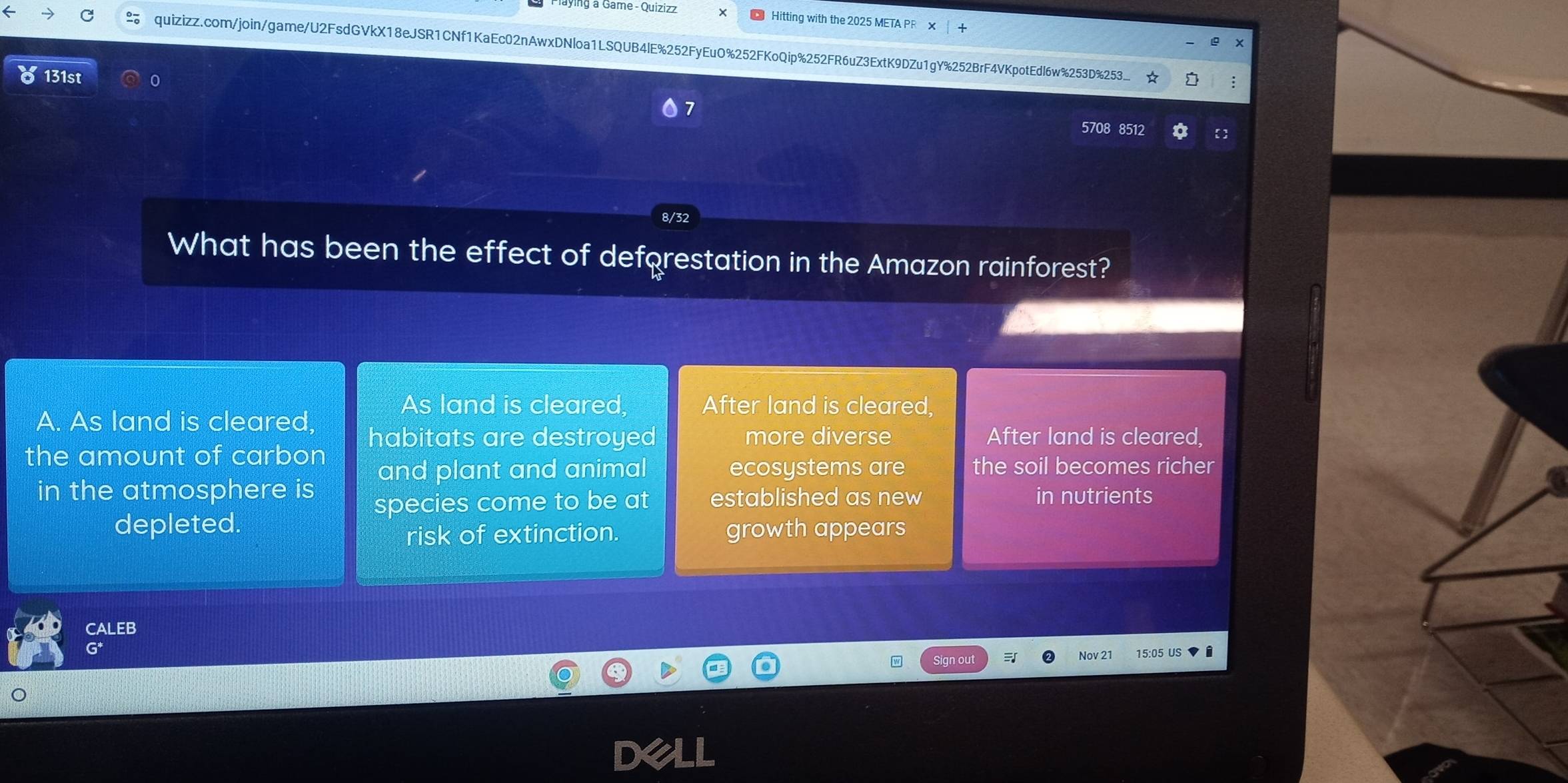 a Gâme - Quizizz Hitting with the 2025 META PR ×
quizizz.com/join/game/U2FsdGVkX18eJSR1CNf1KaEc02nAwxDNloa1LSQUB4lE%252FyEuO%252FKoQip%252FR6uZ3ExtK9DZu1gY%252BrF4VKpotEdl6w%253D%53 :
131st 0
7
5708 8512
What has been the effect of deforestation in the Amazon rainforest?
As land is cleared, After land is cleared,
A. As land is cleared,
the amount of carbon habitats are destroyed
more diverse After land is cleared,
and plant and animal ecosystems are the soil becomes richer
in the atmosphere is in nutrients
species come to be at established as new
depleted. growth appears
risk of extinction.
CALEB
w Sign out Nov 21 15:05 US