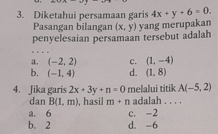 Diketahui persamaan garis 4x+y+6=0. 
Pasangan bilangan (x,y) yang merupakan
penyelesaian persamaan tersebut adalah
a. (-2,2) c. (1,-4)
b. (-1,4) d. (1,8)
4. Jika garis 2x+3y+n=0 melalui titik A(-5,2)
dan B(1,m) , hasil m+n adalah . . . .
a. 6 c. -2
b. 2 d. -6