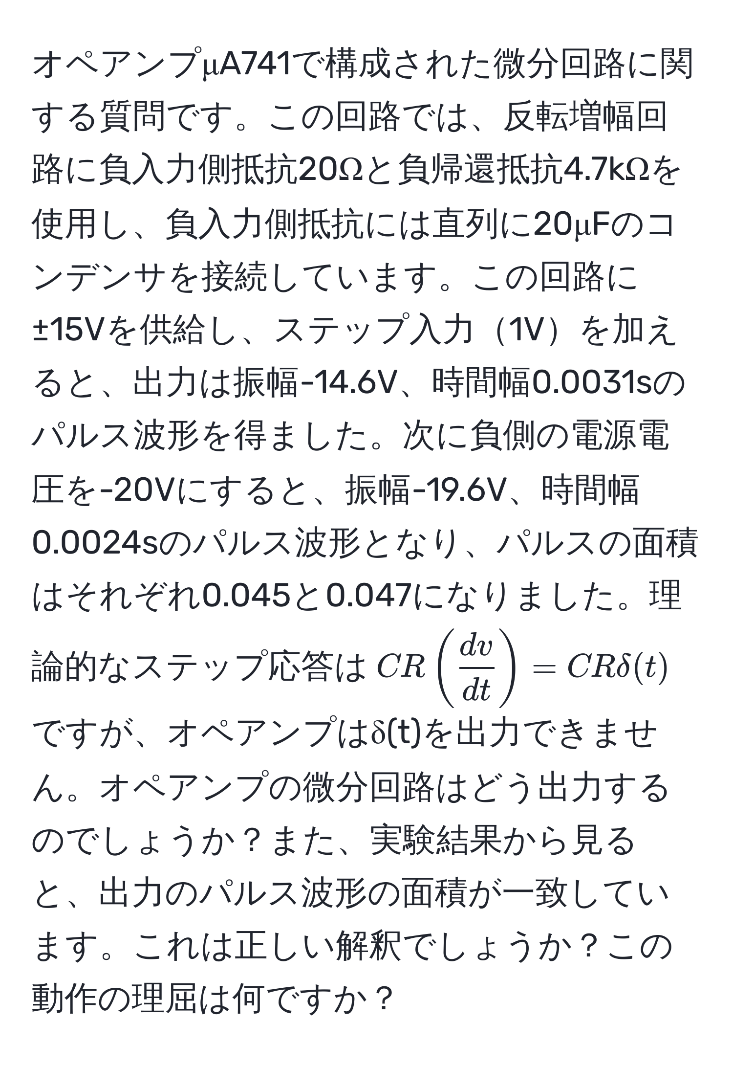 オペアンプμA741で構成された微分回路に関する質問です。この回路では、反転増幅回路に負入力側抵抗20Ωと負帰還抵抗4.7kΩを使用し、負入力側抵抗には直列に20μFのコンデンサを接続しています。この回路に±15Vを供給し、ステップ入力1Vを加えると、出力は振幅-14.6V、時間幅0.0031sのパルス波形を得ました。次に負側の電源電圧を-20Vにすると、振幅-19.6V、時間幅0.0024sのパルス波形となり、パルスの面積はそれぞれ0.045と0.047になりました。理論的なステップ応答は$CR (  dv/dt  ) = CR delta(t)$ですが、オペアンプはδ(t)を出力できません。オペアンプの微分回路はどう出力するのでしょうか？また、実験結果から見ると、出力のパルス波形の面積が一致しています。これは正しい解釈でしょうか？この動作の理屈は何ですか？