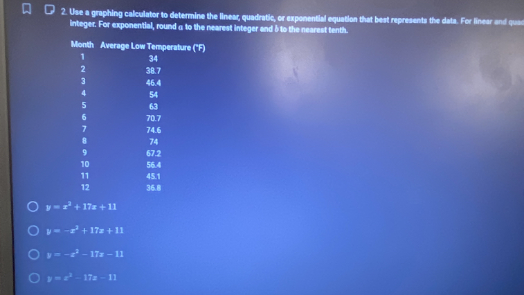 Use a graphing calculator to determine the linear, quadratic, or exponential equation that best represents the data. For linear and quac
integer. For exponential, round a to the nearest integer and δto the nearest tenth.
y=x^2+17x+11
y=-x^2+17x+11
y=-x^2-17x-11
y=x^2-17x-11