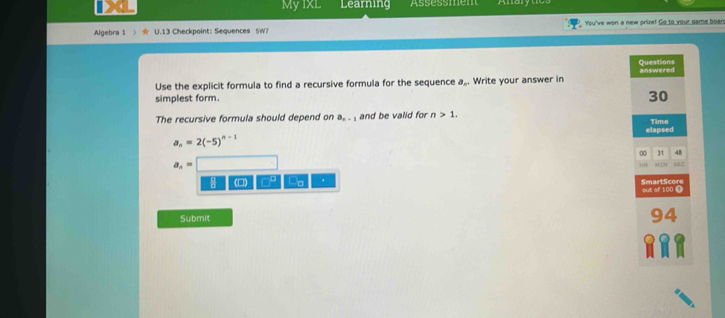 MyIxL Learning Assessment Anarytcs
Algebra 1 U.13 Checkpoint: Sequences 5W7 You've won a new prize! Go to your game boan
Questions
answered
Use the explicit formula to find a recursive formula for the sequence a_n. Write your answer in
simplest form.
30
The recursive formula should depend on a_n-1 and be valid for n>1. Time
elapsed
a_n=2(-5)^n-1
00 31 48
a_n= MIN SC
HH
(0) a ' SmartScore
out of 100 1
Submit
94