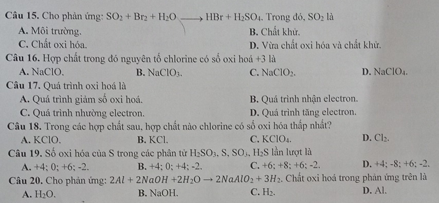 Cho phản ứng: SO_2+Br_2+H_2Oto HBr+H_2SO_4 , Trong đó, SO_2 là
A. Môi trường. B. Chất khử.
C. Chất oxi hóa. D. Vừa chất oxi hóa và chất khử.
Câu 16. Hợp chất trong đó nguyên tố chlorine có số oxi hoá +31 i
A. NaClO. B. NaClO_3. C. NaClO_2. D. NaClO_4. 
Câu 17. Quá trình oxi hoá là
A. Quá trình giảm số oxi hoá. B. Quá trình nhận electron.
C. Quá trình nhường electron. D. Quá trình tăng electron.
Câu 18. Trong các hợp chất sau, hợp chất nào chlorine có số oxi hóa thấp nhất?
A. KClO. B. KCl. C. KClO_4. D. Cl_2. 
Câu 19. Số oxi hóa của S trong các phân tử H_2SO_3, S, SO_3, H_2S lần lượt là
A. +4; 0; +6; -2. B. +4; 0; +4; -2. C. +6; +8; +6; -2. D. +4; -8; +6; -2.
Câu 20. Cho phản ứng: 2Al+2NaOH+2H_2Oto 2NaAlO_2+3H_2 :. Chất oxi hoá trong phản ứng trên là
A. H_2O. B. NaOH. C. H_2. D. Al.