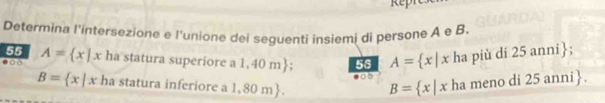 Repn 
Determina l'intersezione e l'unione dei seguenti insiemi di persone A e B. 
55 A= x|x ha statura superiore a l 1,40m 56 A= x|x ha più di 25 anni; 
0 
08
B= x|x ha statura inferiore a 1,8 ( n 
B= x|x ha meno di 25 anni.