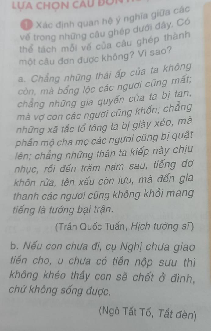 LUA CHON CAU ĐON
X Xác định quan hệ ý nghĩa giữa các
vế trong những câu ghép dưới đây, Có
thể tách mỗi vế của câu ghép thành
một câu đơn được không? Vì sao?
a. Chẳng những thái ấp của ta không
còn, mà bổng lộc các ngươi cũng mất;
chẳng những gia quyến của ta bị tan,
mà vợ con các ngươi cũng khốn; chẳng
những xã tắc tổ tông ta bị giày xéo, mà
phần mộ cha mẹ các ngươi cũng bị quật
lên; chẳng những thân ta kiếp này chịu
nhục, rồi đến trăm năm sau, tiếng dơ
khôn rửa, tên xấu còn lưu, mà đến gia
thanh các ngươi cũng không khỏi mang
tiếng là tướng bại trận.
(Trần Quốc Tuấn, Hịch tướng sĩ)
b. Nếu con chưa đi, cụ Nghị chưa giao
tiến cho, u chưa có tiền nộp sưu thì
không khéo thầy con sẽ chết ở đình,
chứ không sống được.
(Ngô Tất Tố, Tắt đèn)