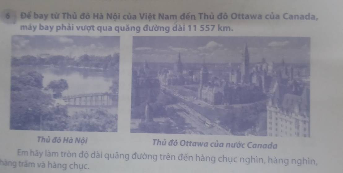 6 Để bay từ Thủ đô Hà Nội của Việt Nam đến Thủ đô Ottawa của Canada, 
máy bay phải vượt qua quãng đường dài 11 557 km. 
Thủ đô Hà Nội Thủ đô Ottawa của nước Canada 
Em hãy làm tròn độ dài quāng đường trên đến hàng chục nghìn, hàng nghìn, 
thàng trăm và hàng chục.