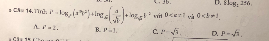 C. 36. D. 8log _2256. 
» Câu 14.Tính P=log _a^2(a^(10)b^2)+log _sqrt(a)( a/sqrt(b) )+log _sqrt[3](b)b^(-2) với 0 và 0.
A. P=2.
B. P=1.
C. P=sqrt(3). D. P=sqrt(3). 
* Câu 15 Ch