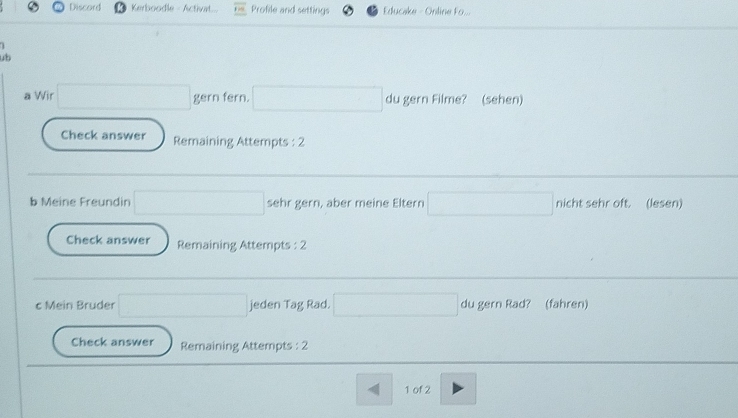 Discord Kerboodle - Activat Profile and settings Educake - Online Fo... 
ub 
a Wir gern fern. du gern Filme? (sehen) 
Check answer Remaining Attempts : 2 
b Meine Freundin sehr gern, aber meine Eltern nicht sehr oft. (lesen) 
Check answer Remaining Attempts : 2 
c Mein Bruder jeden Tag Rad. du gern Rad? (fahren) 
Check answer Remaining Attempts : 2 
1 of 2