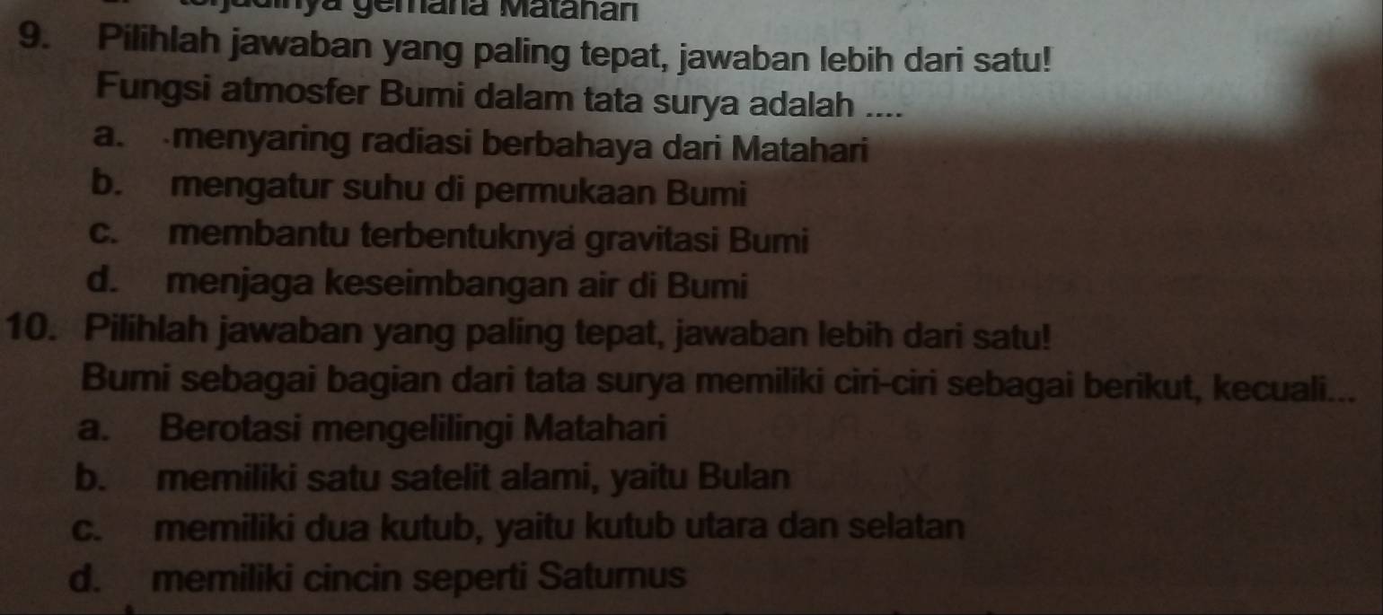 aainya gemana Matanan
9. Pilihlah jawaban yang paling tepat, jawaban lebih dari satu!
Fungsi atmosfer Bumi dalam tata surya adalah ....
a. menyaring radiasi berbahaya dari Matahari
b. mengatur suhu di permukaan Bumi
c. membantu terbentuknya gravitasi Bumi
d. menjaga keseimbangan air di Bumi
10. Pilihlah jawaban yang paling tepat, jawaban lebih dari satu!
Bumi sebagai bagian dari tata surya memiliki ciri-ciri sebagai berikut, kecuali...
a. Berotasi mengelilingi Matahari
b. memiliki satu satelit alami, yaitu Bulan
c. memiliki dua kutub, yaitu kutub utara dan selatan
d. memiliki cincin seperti Saturnus