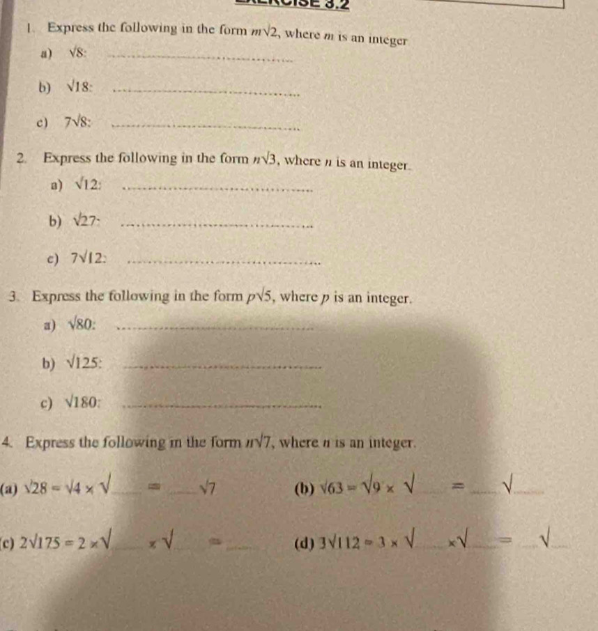 Express the following in the form msqrt(2) , where m is an integer 
a) surd 8 : _ 
b) surd 18 : _ 
c ) 7sqrt(8) : _ 
2. Express the following in the form nsqrt(3) , where n is an integer. 
a) surd 12 : _ 
b) sqrt(27) _ 
c) 7surd 12 : _ 
3. Express the following in the form psqrt(5) , where p is an integer. 
a) sqrt(80) : _ 
b) sqrt(125) : _ 
c) sqrt(180) : _ 
4. Express the following in the form nsqrt(7) , where n is an integer. 
(a) sqrt(28)=sqrt(4)* sqrt() _ - _ sqrt(7) (b) sqrt(63)=sqrt(9)* sqrt() = _√_ 
c) 2sqrt(175)=2* sqrt() _  xsqrt() _ _(d) 3surd 112=3* _ * surd  __ = _√_